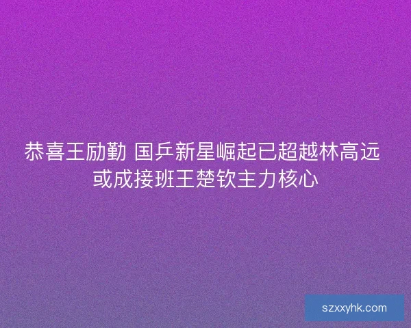 恭喜王励勤 国乒新星崛起已超越林高远 或成接班王楚钦主力核心