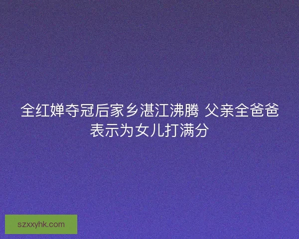 全红婵夺冠后家乡湛江沸腾 父亲全爸爸表示为女儿打满分