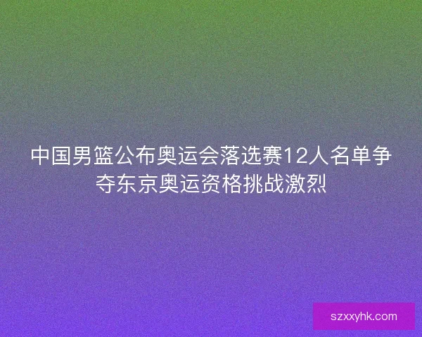 中国男篮公布奥运会落选赛12人名单争夺东京奥运资格挑战激烈