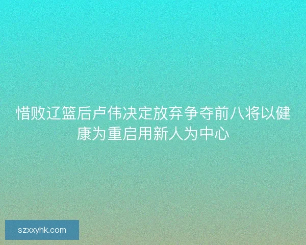 惜败辽篮后卢伟决定放弃争夺前八将以健康为重启用新人为中心 惜败辽篮后卢伟决定放弃争夺前八将以健康为重启用新人为中心