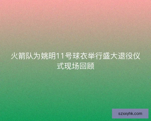 火箭队为姚明11号球衣举行盛大退役仪式现场回顾 火箭队为姚明11号球衣举行盛大退役仪式现场回顾