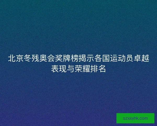 北京冬残奥会奖牌榜揭示各国运动员卓越表现与荣耀排名