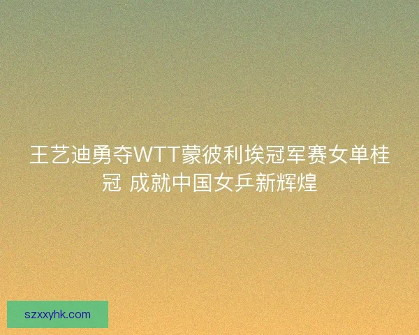 王艺迪勇夺WTT蒙彼利埃冠军赛女单桂冠 成就中国女乒新辉煌
