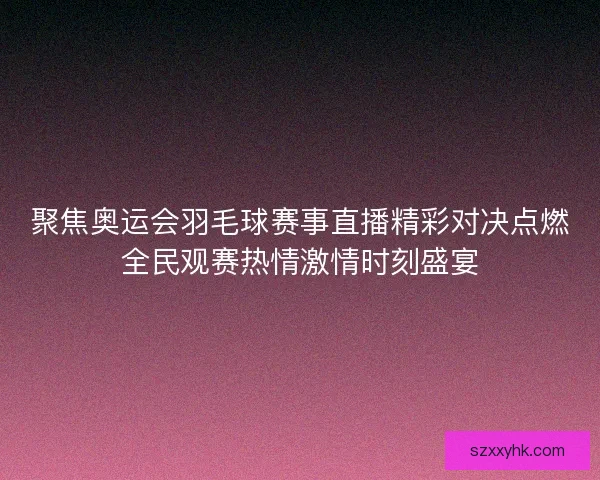 聚焦奥运会羽毛球赛事直播精彩对决点燃全民观赛热情激情时刻盛宴