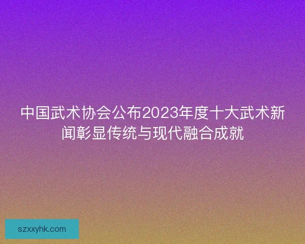 中国武术协会公布2023年度十大武术新闻彰显传统与现代融合成就