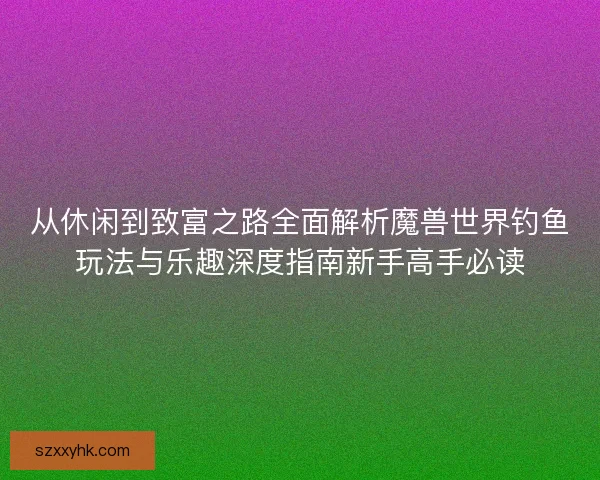 从休闲到致富之路全面解析魔兽世界钓鱼玩法与乐趣深度指南新手高手必读