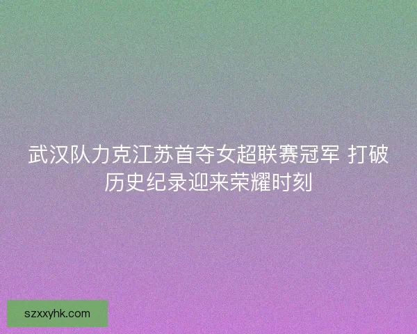 武汉队力克江苏首夺女超联赛冠军 打破历史纪录迎来荣耀时刻