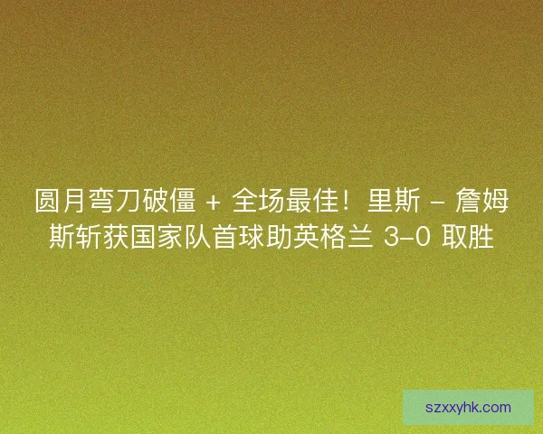 圆月弯刀破僵 + 全场最佳！里斯 - 詹姆斯斩获国家队首球助英格兰 3-0 取胜