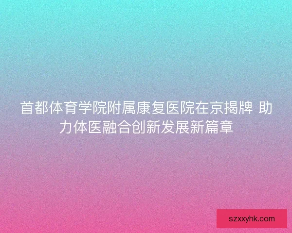 首都体育学院附属康复医院在京揭牌 助力体医融合创新发展新篇章 首都体育学院附属康复医院在京揭牌 助力体医融合创新发展新篇章