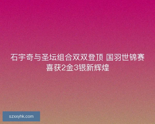 石宇奇与圣坛组合双双登顶 国羽世锦赛喜获2金3银新辉煌 石宇奇与圣坛组合双双登顶 国羽世锦赛喜获2金3银新辉煌