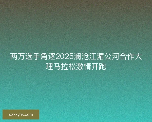 两万选手角逐2025澜沧江湄公河合作大理马拉松激情开跑