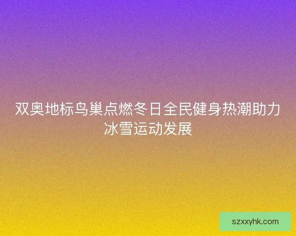 双奥地标鸟巢点燃冬日全民健身热潮助力冰雪运动发展