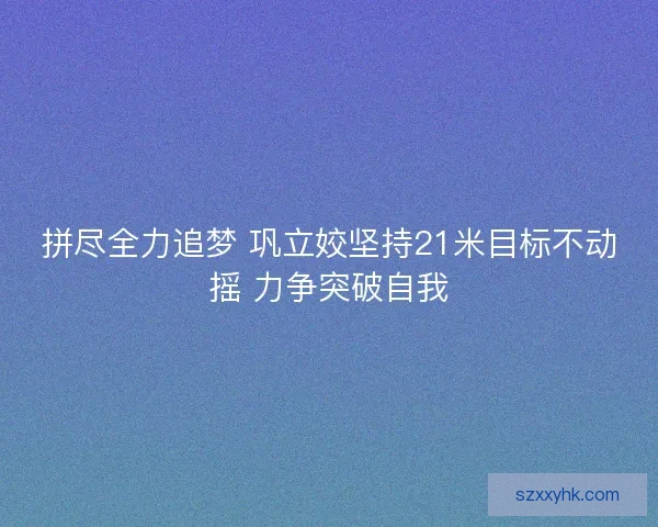 拼尽全力追梦 巩立姣坚持21米目标不动摇 力争突破自我