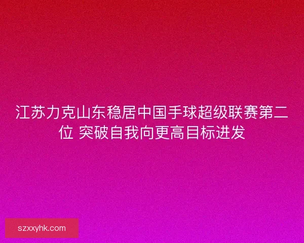 江苏力克山东稳居中国手球超级联赛第二位 突破自我向更高目标进发 江苏力克山东稳居中国手球超级联赛第二位 突破自我向更高目标进发