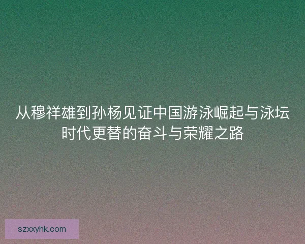 从穆祥雄到孙杨见证中国游泳崛起与泳坛时代更替的奋斗与荣耀之路