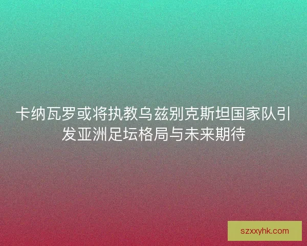 卡纳瓦罗或将执教乌兹别克斯坦国家队引发亚洲足坛格局与未来期待