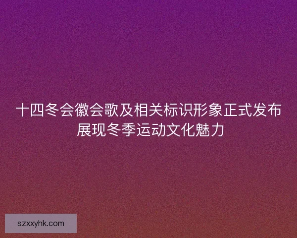 十四冬会徽会歌及相关标识形象正式发布 展现冬季运动文化魅力