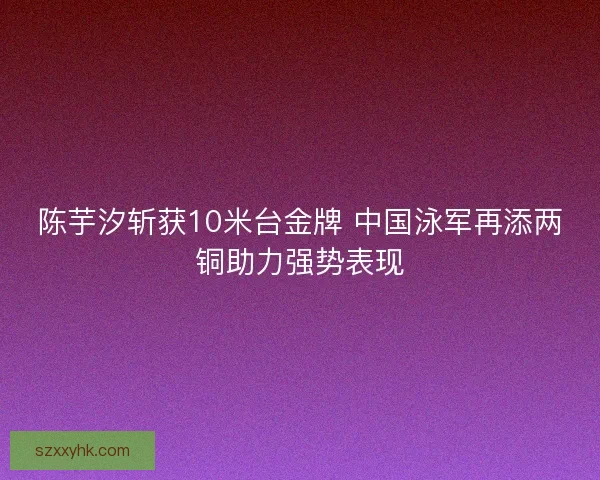 陈芋汐斩获10米台金牌 中国泳军再添两铜助力强势表现 陈芋汐斩获10米台金牌 中国泳军再添两铜助力强势表现