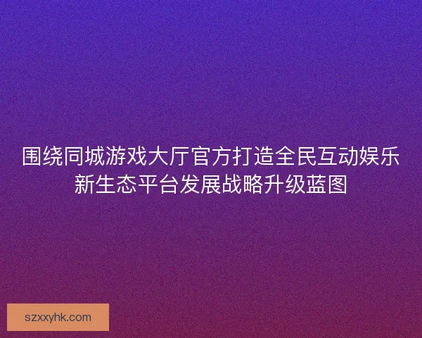围绕同城游戏大厅官方打造全民互动娱乐新生态平台发展战略升级蓝图 围绕同城游戏大厅官方打造全民互动娱乐新生态平台发展战略升级蓝图